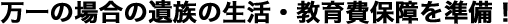 万一の場合の遺族の生活・教育費保障を準備！