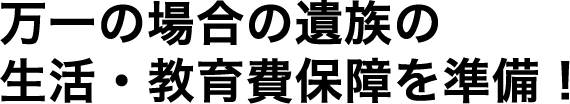 万一の場合の遺族の生活・教育費保障を準備！