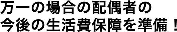 万一の場合の配偶者の今後の生活費保障を準備！