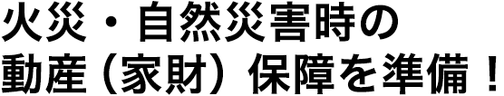 火災・自然災害時の動産（家財）保障を準備！