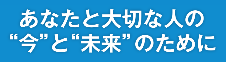 あなたと大切な人の”今”と”未来”のために