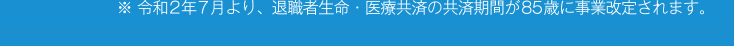 ※令和2年7月より、退職者生命・医療共済の共済期間が85歳に事業改定されます。