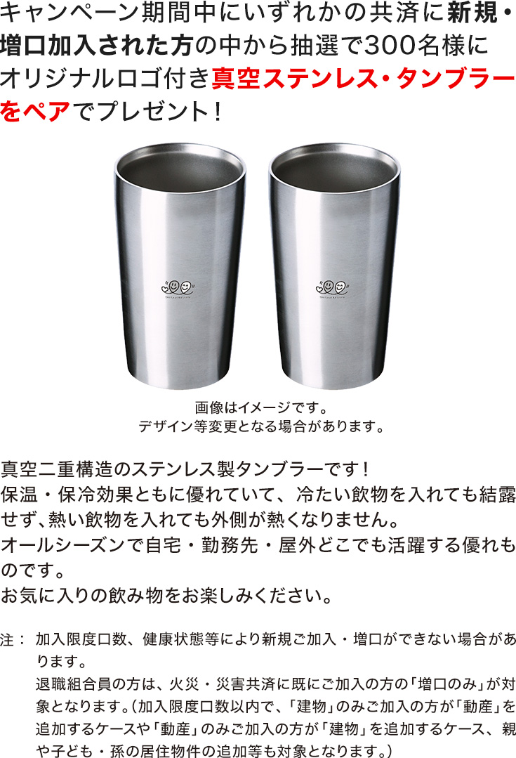キャンペーン期間中にいずれかの共済に新規・増口加入された方の中から抽選で300名様にオリジナルロゴ付き真空ステンレス・タンブラーをペアでプレゼント！注：加入限度口数、健康状態等により新規ご加入・増口ができない場合があります。真空二重構造のステンレス製タンブラーです！保温・保冷効果ともに優れていて、冷たい飲物を入れても結露せず、熱い飲物を入れても外側が熱くなりません。オールシーズンで自宅・勤務先・屋外どこでも活躍する優れものです。お気に入りの飲み物をお楽しみください。退職組合員の方は、火災・災害共済に既にご加入の方の「増口のみ」が対象となります。（加入限度口数以内で、「建物」のみご加入の方が「動産」を追加するケースや「動産」のみご加入の方が「建物」を追加するケース、親や子ども・孫の居住物件の追加等も対象となります。）