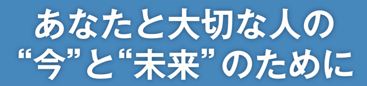 あなたと大切な人の”今”と”未来”のために