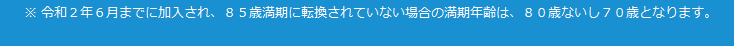※令和2年6までに加入され、85歳満期に転換されていない場合の満期年齢は、80歳ないし70歳となります。