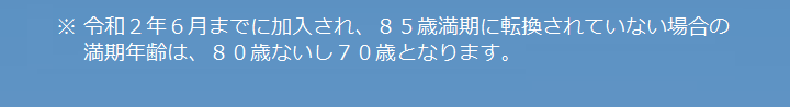 ※令和2年6までに加入され、85歳満期に転換されていない場合の満期年齢は、80歳ないし70歳となります。